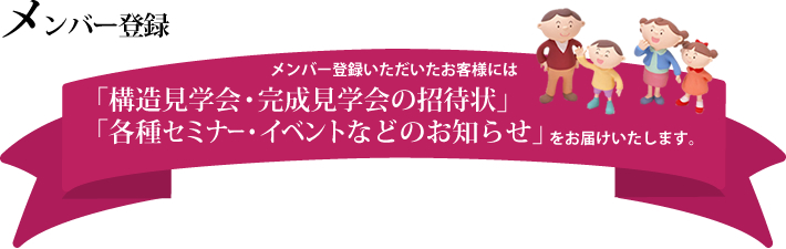 ※メンバー登録｜メンバー登録いただいたお客様には、「構造見学会・完成見学会の招待状」「各種セミナー・イベントなどのお知らせ」をお届けいたします。